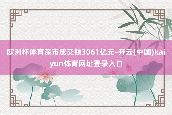 欧洲杯体育深市成交额3061亿元-开云(中国)kaiyun体育网址登录入口
