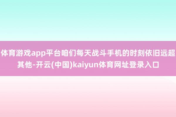 体育游戏app平台咱们每天战斗手机的时刻依旧远超其他-开云(中国)kaiyun体育网址登录入口