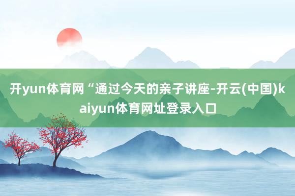 开yun体育网“通过今天的亲子讲座-开云(中国)kaiyun体育网址登录入口