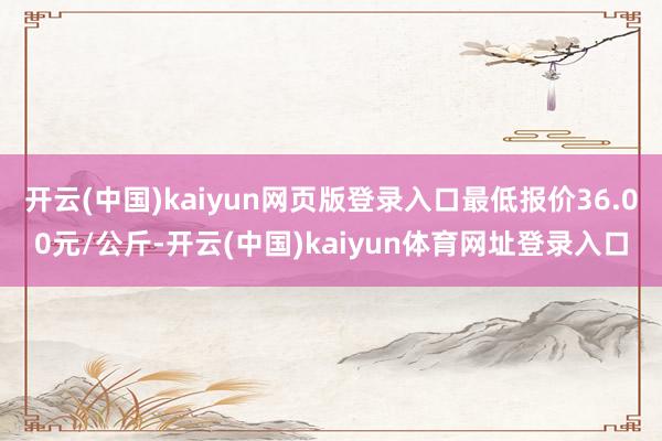 开云(中国)kaiyun网页版登录入口最低报价36.00元/公斤-开云(中国)kaiyun体育网址登录入口