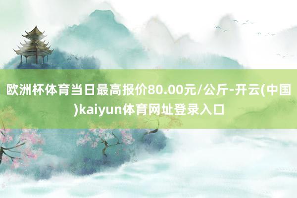 欧洲杯体育当日最高报价80.00元/公斤-开云(中国)kaiyun体育网址登录入口