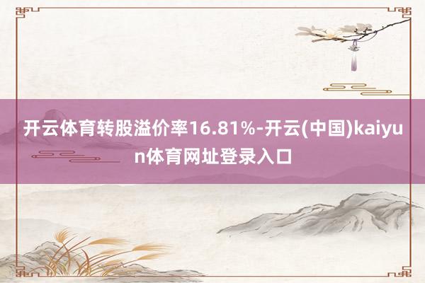 开云体育转股溢价率16.81%-开云(中国)kaiyun体育网址登录入口