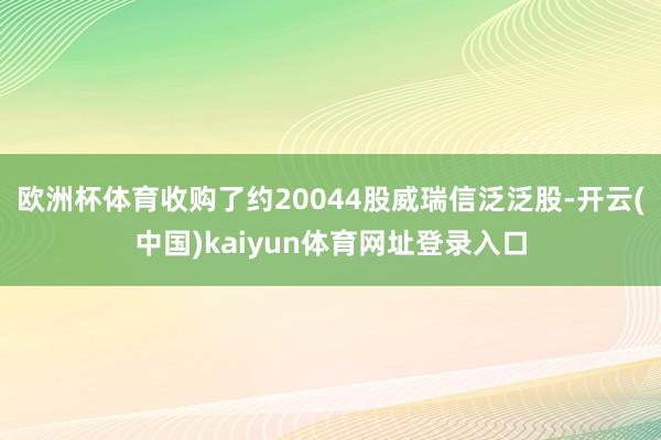 欧洲杯体育收购了约20044股威瑞信泛泛股-开云(中国)kaiyun体育网址登录入口