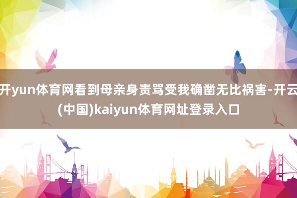 开yun体育网看到母亲身责骂受我确凿无比祸害-开云(中国)kaiyun体育网址登录入口