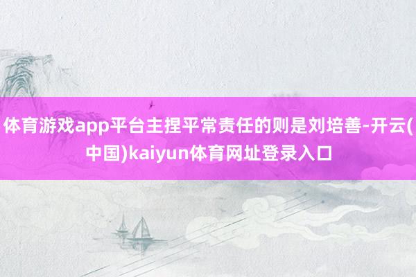 体育游戏app平台主捏平常责任的则是刘培善-开云(中国)kaiyun体育网址登录入口