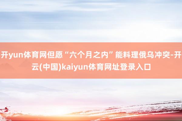 开yun体育网但愿“六个月之内”能料理俄乌冲突-开云(中国)kaiyun体育网址登录入口