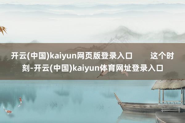 开云(中国)kaiyun网页版登录入口 这个时刻-开云(中国)kaiyun体育网址登录入口