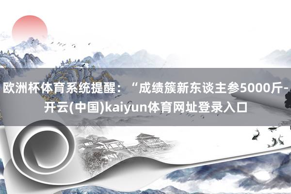 欧洲杯体育系统提醒:“成绩簇新东谈主参5000斤-开云(中国)kaiyun体育网址登录入口