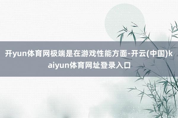 开yun体育网极端是在游戏性能方面-开云(中国)kaiyun体育网址登录入口