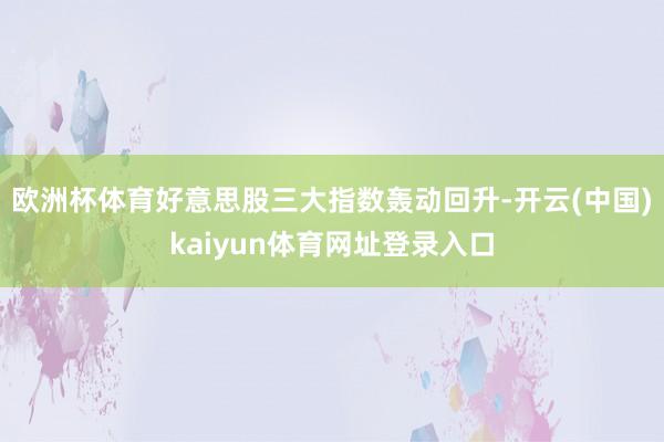 欧洲杯体育好意思股三大指数轰动回升-开云(中国)kaiyun体育网址登录入口