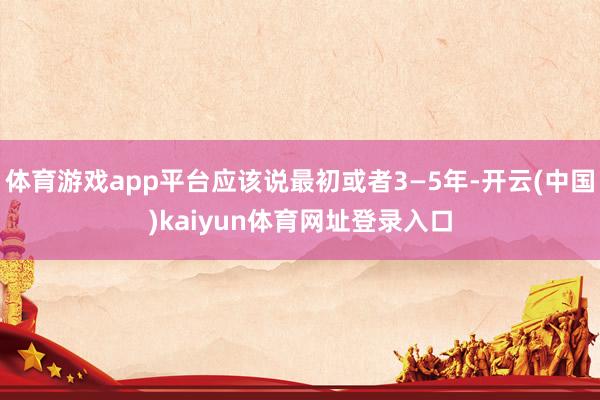 体育游戏app平台应该说最初或者3—5年-开云(中国)kaiyun体育网址登录入口
