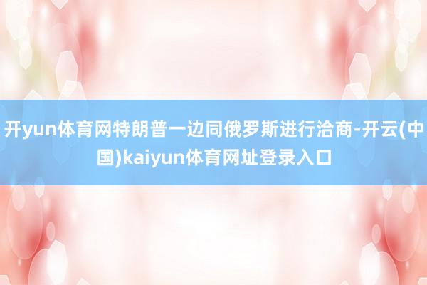 开yun体育网特朗普一边同俄罗斯进行洽商-开云(中国)kaiyun体育网址登录入口