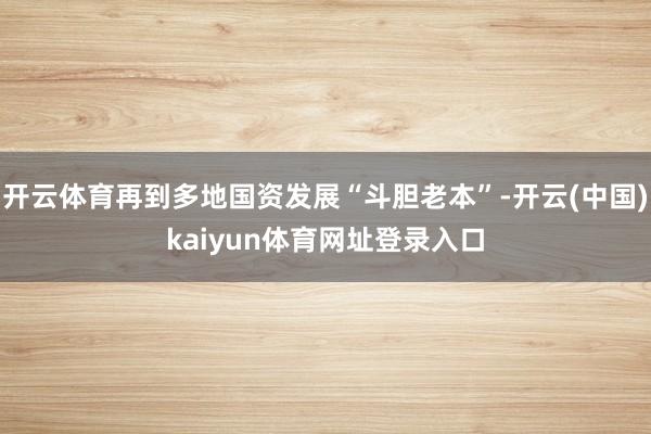 开云体育再到多地国资发展“斗胆老本”-开云(中国)kaiyun体育网址登录入口