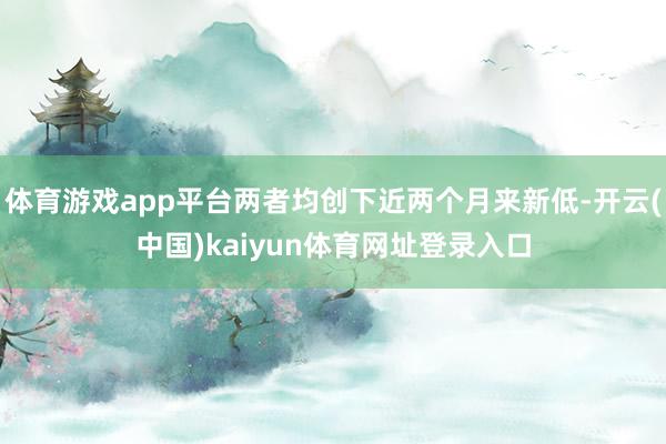 体育游戏app平台两者均创下近两个月来新低-开云(中国)kaiyun体育网址登录入口