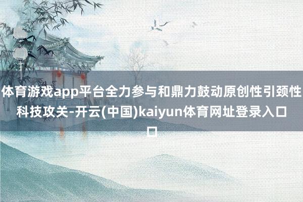 体育游戏app平台全力参与和鼎力鼓动原创性引颈性科技攻关-开云(中国)kaiyun体育网址登录入口