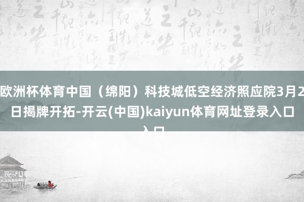 欧洲杯体育中国（绵阳）科技城低空经济照应院3月2日揭牌开拓-开云(中国)kaiyun体育网址登录入口