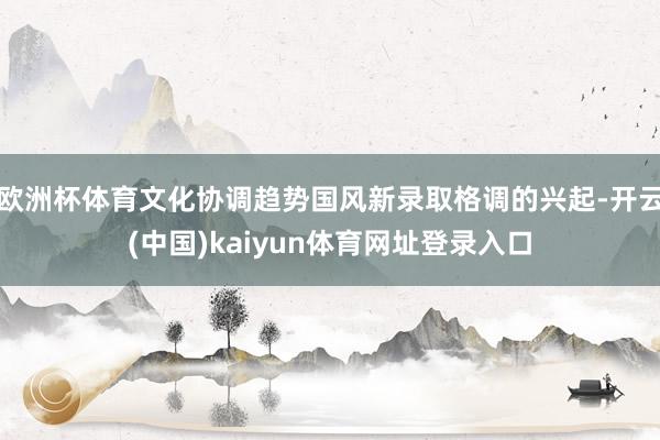 欧洲杯体育文化协调趋势国风新录取格调的兴起-开云(中国)kaiyun体育网址登录入口