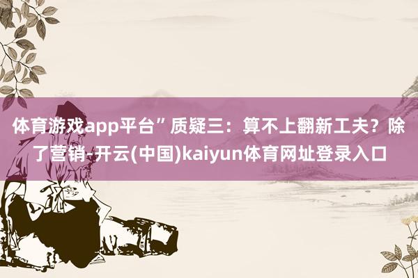 体育游戏app平台”　　质疑三：算不上翻新工夫？　　除了营销-开云(中国)kaiyun体育网址登录入口