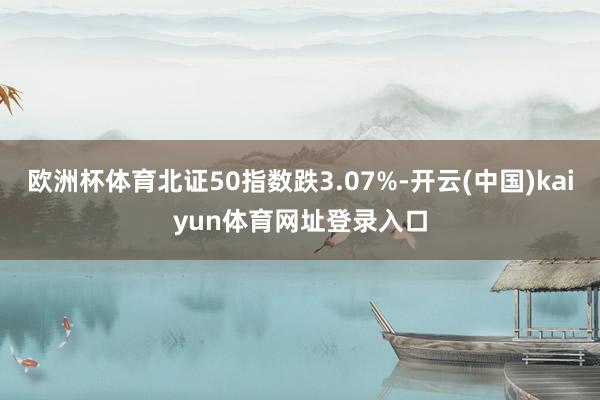 欧洲杯体育北证50指数跌3.07%-开云(中国)kaiyun体育网址登录入口