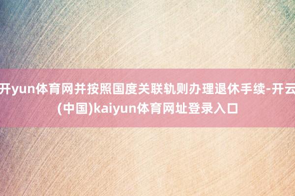 开yun体育网并按照国度关联轨则办理退休手续-开云(中国)kaiyun体育网址登录入口