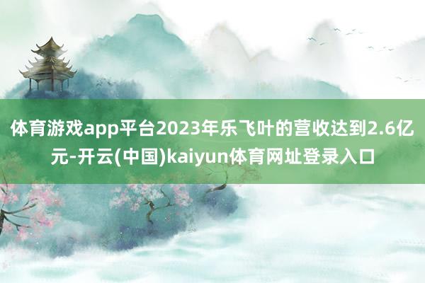 体育游戏app平台2023年乐飞叶的营收达到2.6亿元-开云(中国)kaiyun体育网址登录入口