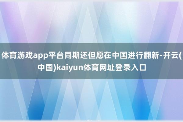 体育游戏app平台同期还但愿在中国进行翻新-开云(中国)kaiyun体育网址登录入口