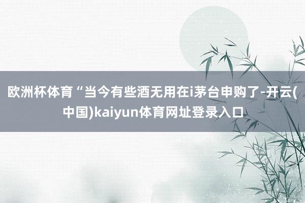 欧洲杯体育　　“当今有些酒无用在i茅台申购了-开云(中国)kaiyun体育网址登录入口