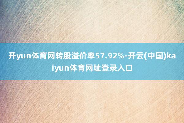 开yun体育网转股溢价率57.92%-开云(中国)kaiyun体育网址登录入口
