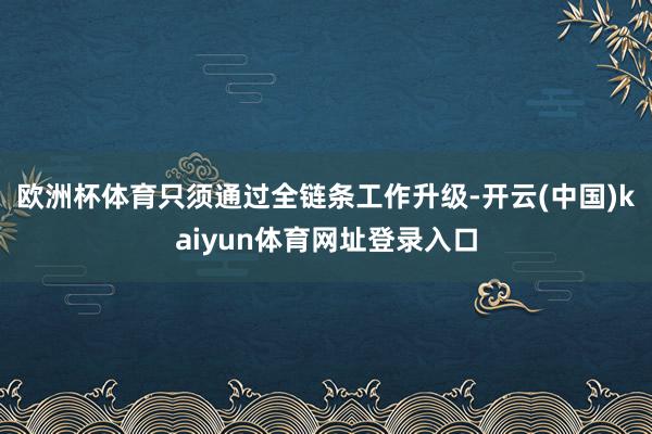 欧洲杯体育只须通过全链条工作升级-开云(中国)kaiyun体育网址登录入口