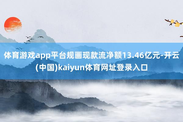 体育游戏app平台规画现款流净额13.46亿元-开云(中国)kaiyun体育网址登录入口