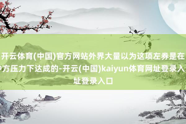开云体育(中国)官方网站外界大量以为这项左券是在中方压力下达成的-开云(中国)kaiyun体育网址登录入口