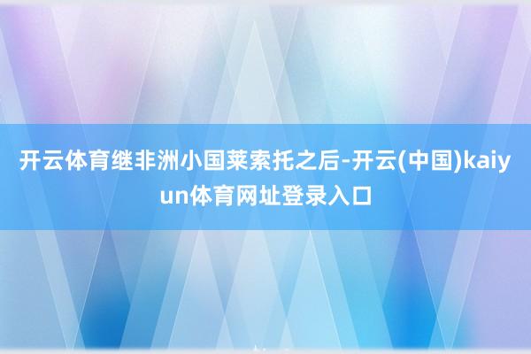 开云体育继非洲小国莱索托之后-开云(中国)kaiyun体育网址登录入口