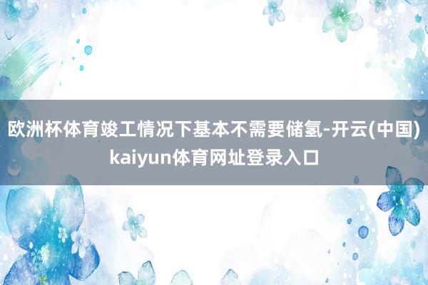 欧洲杯体育竣工情况下基本不需要储氢-开云(中国)kaiyun体育网址登录入口