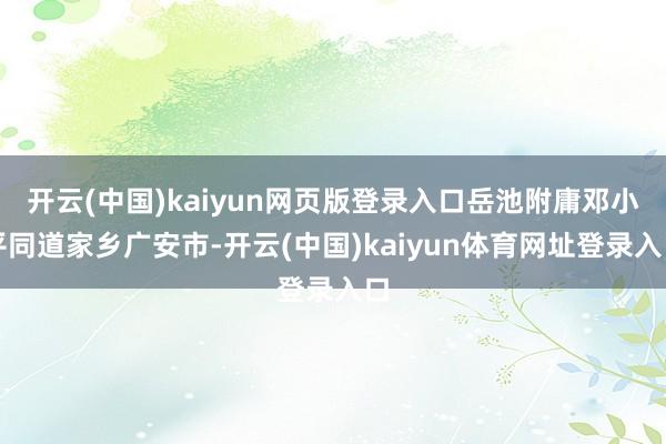 开云(中国)kaiyun网页版登录入口岳池附庸邓小平同道家乡广安市-开云(中国)kaiyun体育网址登录入口