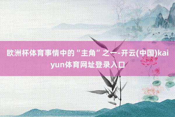 欧洲杯体育事情中的“主角”之一-开云(中国)kaiyun体育网址登录入口