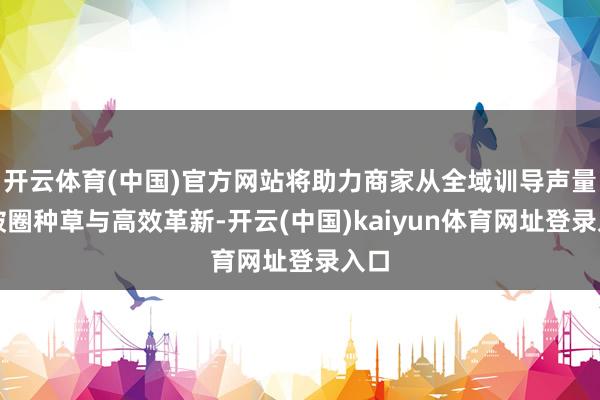 开云体育(中国)官方网站将助力商家从全域训导声量、破圈种草与高效革新-开云(中国)kaiyun体育网址登录入口