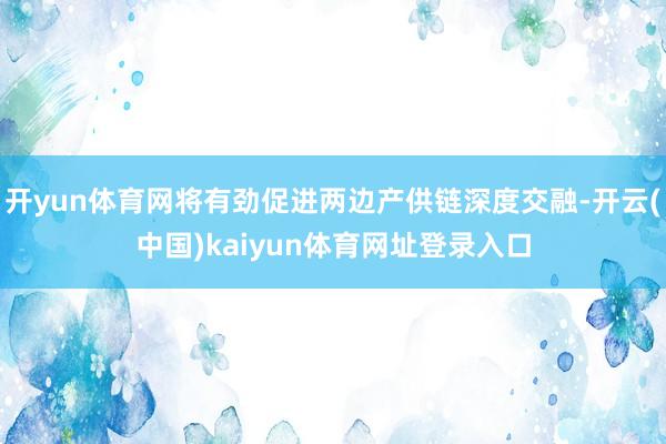 开yun体育网将有劲促进两边产供链深度交融-开云(中国)kaiyun体育网址登录入口