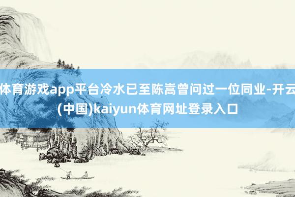体育游戏app平台冷水已至陈嵩曾问过一位同业-开云(中国)kaiyun体育网址登录入口