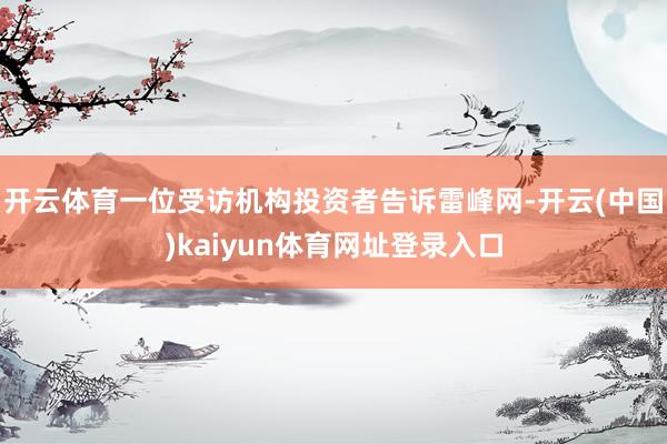 开云体育一位受访机构投资者告诉雷峰网-开云(中国)kaiyun体育网址登录入口