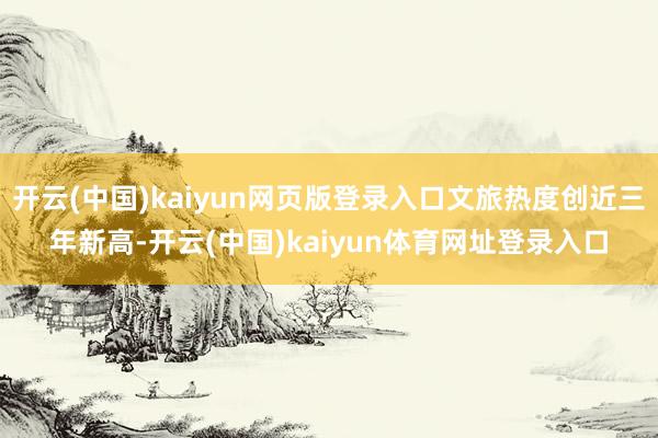 开云(中国)kaiyun网页版登录入口文旅热度创近三年新高-开云(中国)kaiyun体育网址登录入口