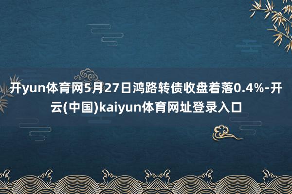 开yun体育网5月27日鸿路转债收盘着落0.4%-开云(中国)kaiyun体育网址登录入口