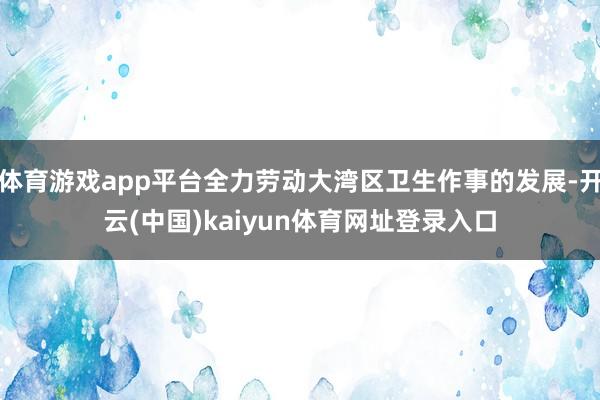 体育游戏app平台全力劳动大湾区卫生作事的发展-开云(中国)kaiyun体育网址登录入口