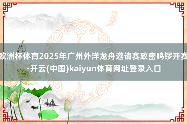 欧洲杯体育2025年广州外洋龙舟邀请赛致密鸣锣开赛-开云(中国)kaiyun体育网址登录入口