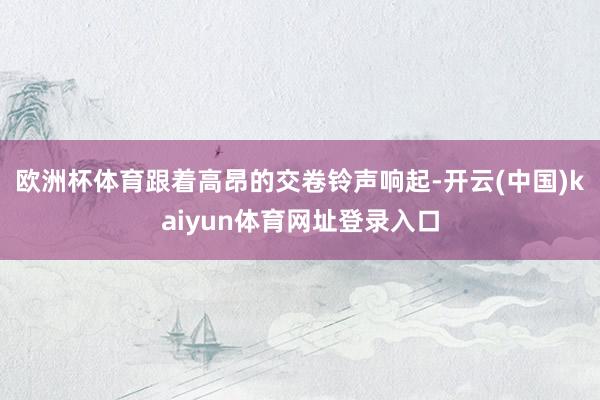 欧洲杯体育跟着高昂的交卷铃声响起-开云(中国)kaiyun体育网址登录入口